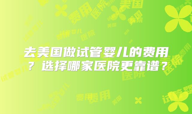 去美国做试管婴儿的费用？选择哪家医院更靠谱？