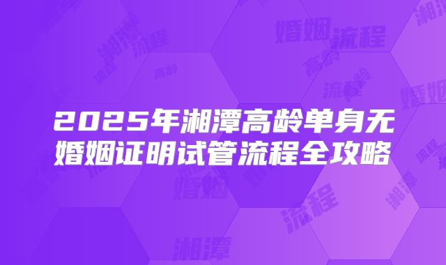 2025年湘潭高龄单身无婚姻证明试管流程全攻略