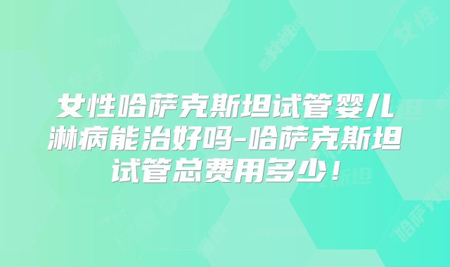 女性哈萨克斯坦试管婴儿淋病能治好吗-哈萨克斯坦试管总费用多少！