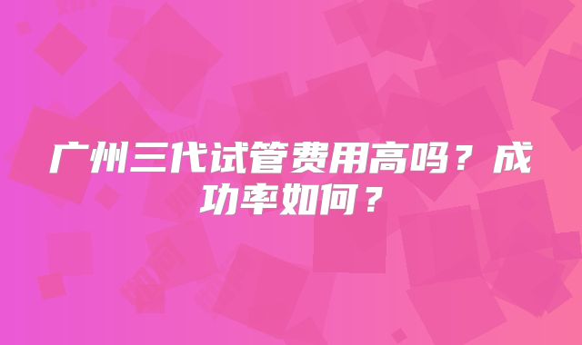 广州三代试管费用高吗？成功率如何？