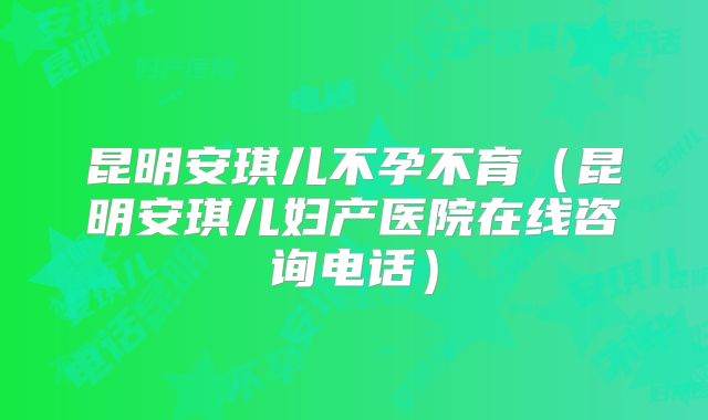 昆明安琪儿不孕不育（昆明安琪儿妇产医院在线咨询电话）