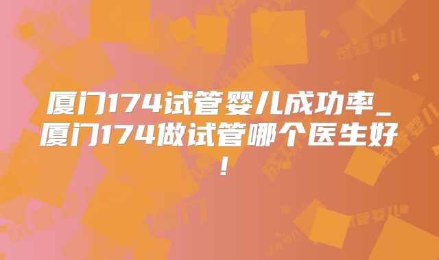 厦门174试管婴儿成功率_厦门174做试管哪个医生好！