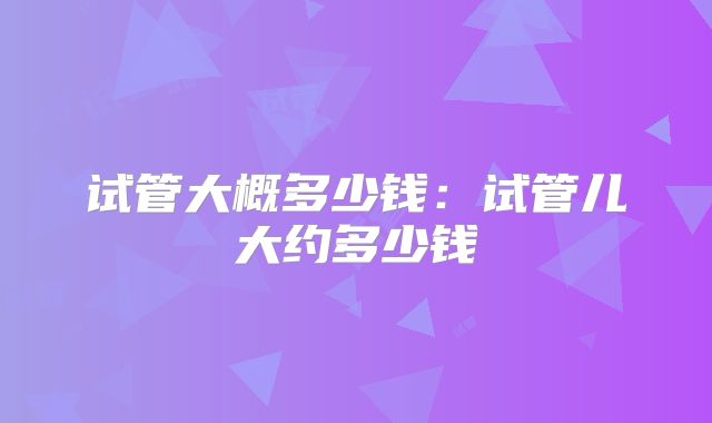 试管大概多少钱:试管儿大约多少钱