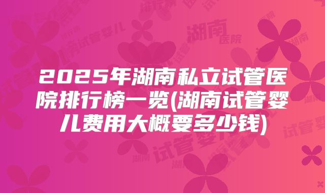 2025年湖南私立试管医院排行榜一览(湖南试管婴儿费用大概要多少钱)