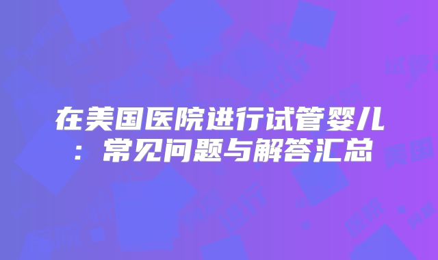 在美国医院进行试管婴儿:常见问题与解答汇总