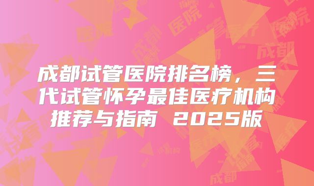 成都试管医院排名榜，三代试管怀孕最佳医疗机构推荐与指南 2025版