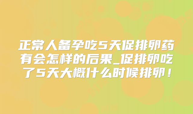 正常人备孕吃5天促排卵药有会怎样的后果_促排卵吃了5天大概什么时候排卵！