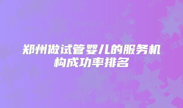 郑州做试管婴儿的服务机构成功率排名