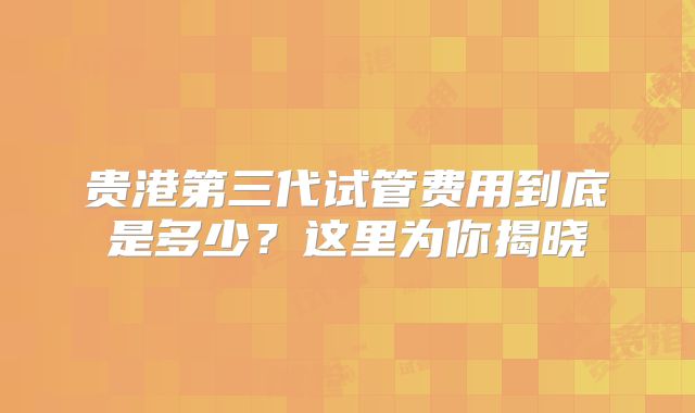 贵港第三代试管费用到底是多少？这里为你揭晓