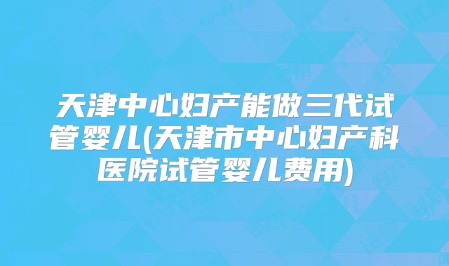 天津中心妇产能做三代试管婴儿(天津市中心妇产科医院试管婴儿费用)