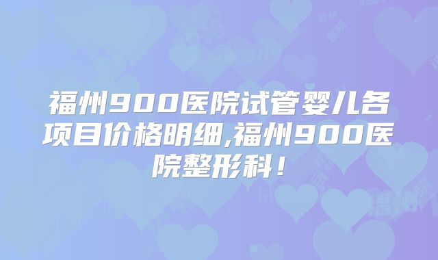 福州900医院试管婴儿各项目价格明细,福州900医院整形科!