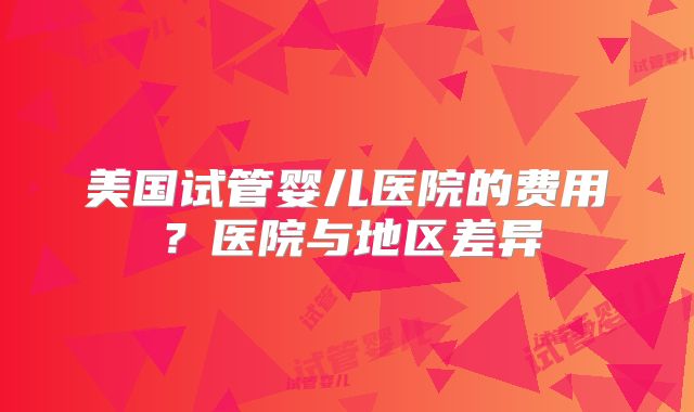 美国试管婴儿医院的费用?医院与地区差异