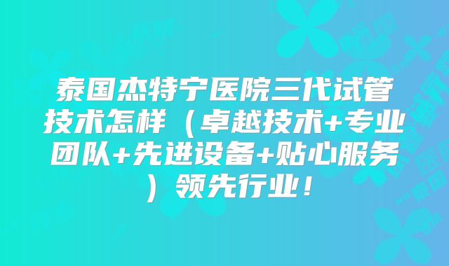 泰国杰特宁医院三代试管技术怎样（卓越技术+专业团队+先进设备+贴心服务）领先行业！