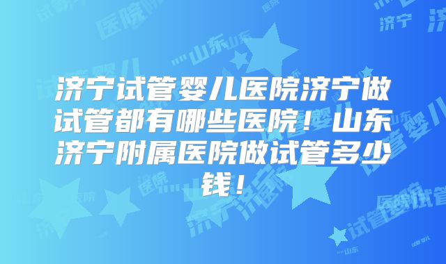 济宁试管婴儿医院济宁做试管都有哪些医院！山东济宁附属医院做试管多少钱！
