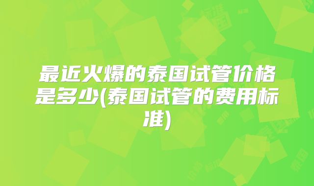 最近火爆的泰国试管价格是多少(泰国试管的费用标准)