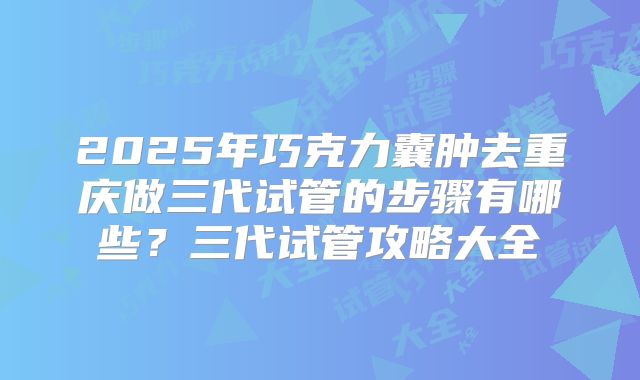 2025年巧克力囊肿去重庆做三代试管的步骤有哪些?三代试管攻略大全