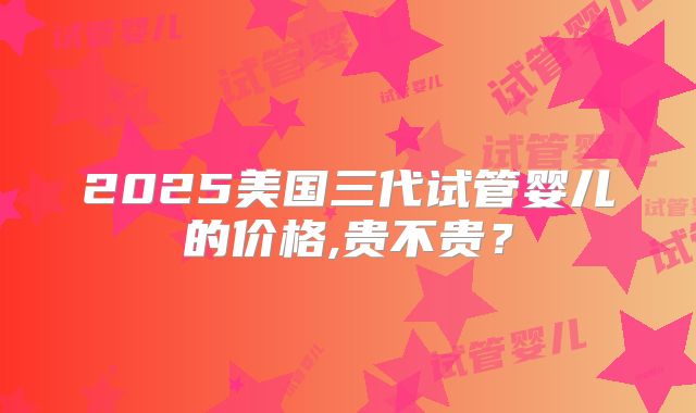 2025美国三代试管婴儿的价格,贵不贵？