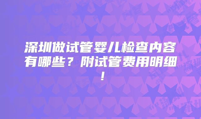 深圳做试管婴儿检查内容有哪些？附试管费用明细！