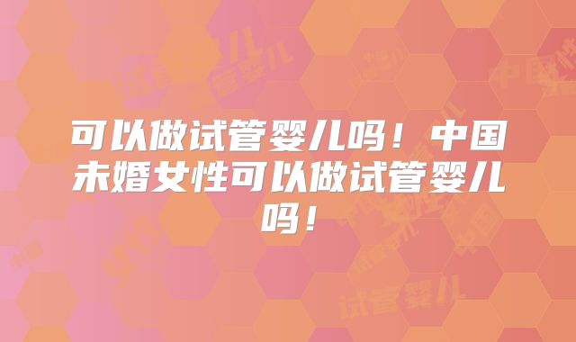 可以做试管婴儿吗!中国未婚女性可以做试管婴儿吗!