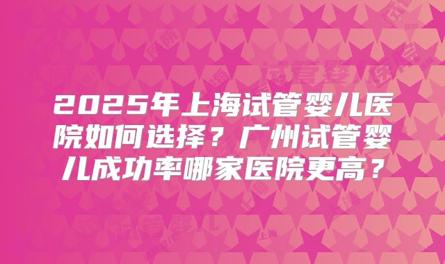 2025年上海试管婴儿医院如何选择？广州试管婴儿成功率哪家医院更高？