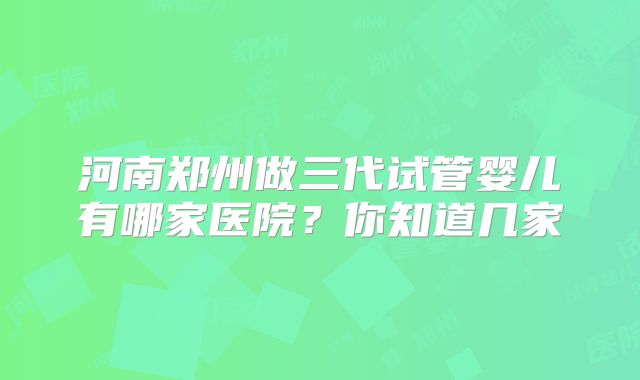 河南郑州做三代试管婴儿有哪家医院？你知道几家