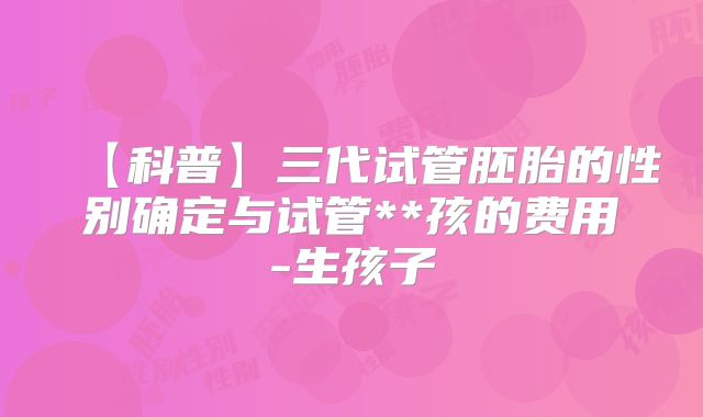 【科普】三代试管胚胎的性别确定与试管**孩的费用-生孩子