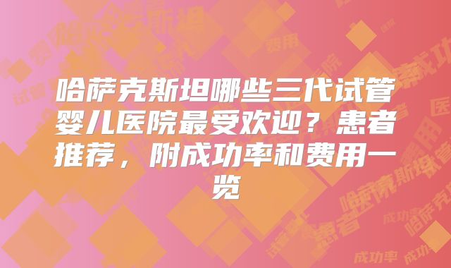 哈萨克斯坦哪些三代试管婴儿医院最受欢迎？患者推荐，附成功率和费用一览