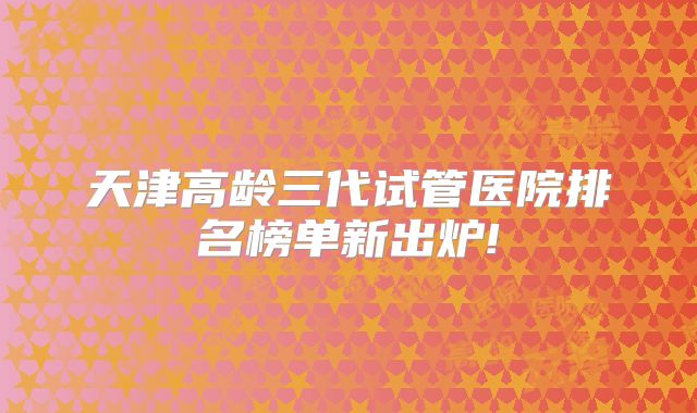 天津高龄三代试管医院排名榜单新出炉!