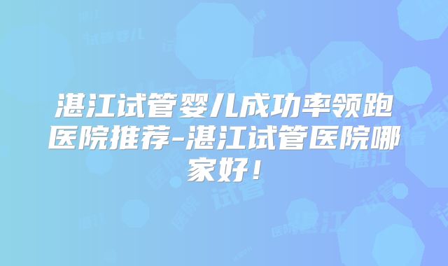 湛江试管婴儿成功率领跑医院推荐-湛江试管医院哪家好！