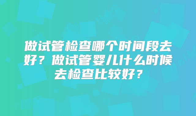 做试管检查哪个时间段去好？做试管婴儿什么时候去检查比较好？