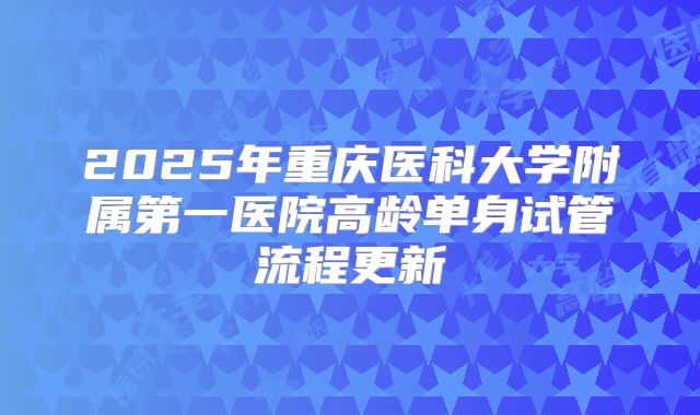 2025年重庆医科大学附属第一医院高龄单身试管流程更新
