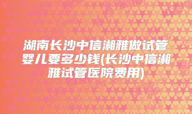 湖南长沙中信湘雅做试管婴儿要多少钱(长沙中信湘雅试管医院费用)