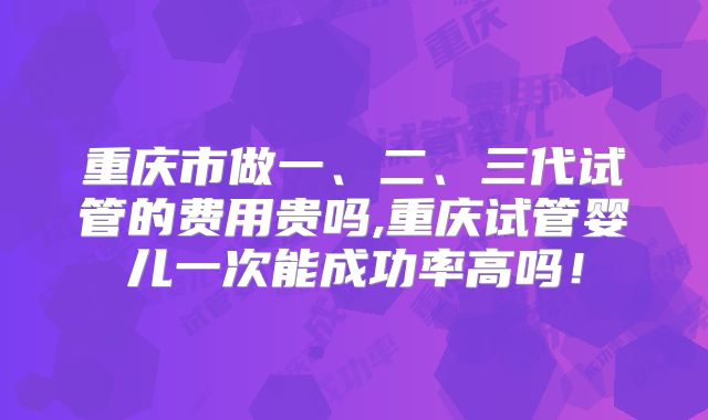 重庆市做一、二、三代试管的费用贵吗,重庆试管婴儿一次能成功率高吗！