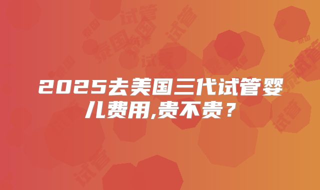 2025去美国三代试管婴儿费用,贵不贵？