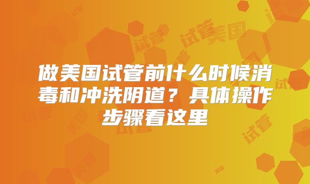 做美国试管前什么时候消毒和冲洗阴道？具体操作步骤看这里