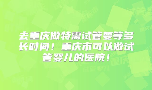 去重庆做特需试管要等多长时间！重庆市可以做试管婴儿的医院！