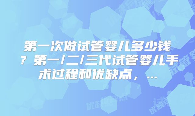 第一次做试管婴儿多少钱？第一/二/三代试管婴儿手术过程和优缺点，...