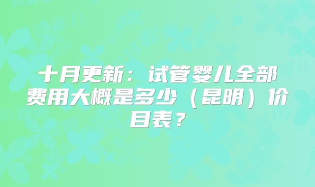 十月更新：试管婴儿全部费用大概是多少（昆明）价目表？