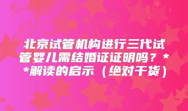 北京试管机构进行三代试管婴儿需结婚证证明吗？**解读的启示（绝对干货）