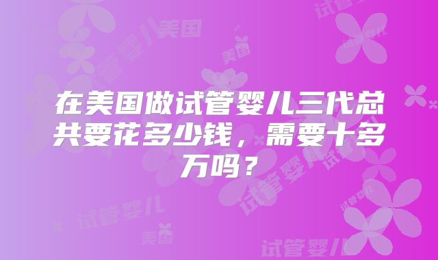 在美国做试管婴儿三代总共要花多少钱，需要十多万吗？