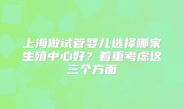 上海做试管婴儿选择哪家生殖中心好？着重考虑这三个方面