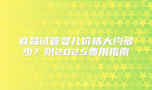 宜昌试管婴儿价格大约多少？附2025费用指南