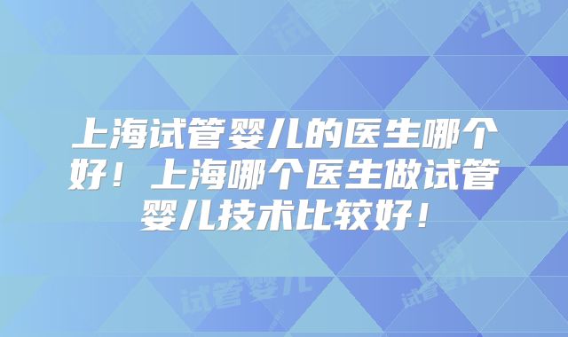 上海试管婴儿的医生哪个好！上海哪个医生做试管婴儿技术比较好！
