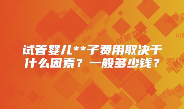 试管婴儿**子费用取决于什么因素？一般多少钱？
