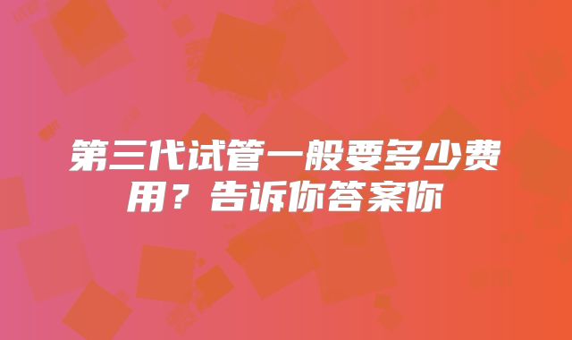 第三代试管一般要多少费用?告诉你答案你