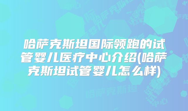 哈萨克斯坦国际领跑的试管婴儿医疗中心介绍(哈萨克斯坦试管婴儿怎么样)