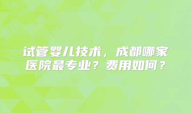 试管婴儿技术，成都哪家医院最专业？费用如何？