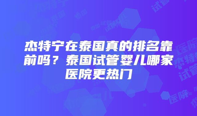 杰特宁在泰国真的排名靠前吗？泰国试管婴儿哪家医院更热门