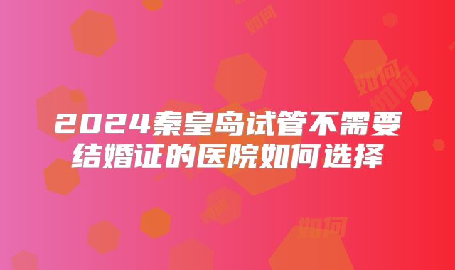 2024秦皇岛试管不需要结婚证的医院如何选择
