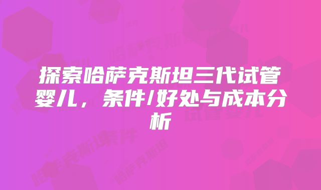 探索哈萨克斯坦三代试管婴儿,条件/好处与成本分析